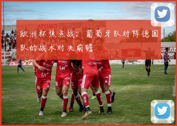 欧洲杯焦点战:葡萄牙队对阵德国队的战术对决前瞻