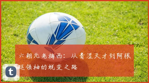 六朝元老梅西：从青涩天才到阿根廷领袖的蜕变之路