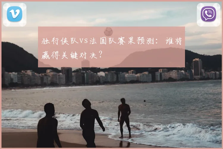 独行侠队vs法国队赛果预测：谁将赢得关键对决？