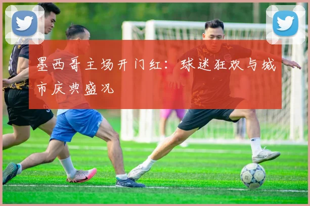 墨西哥主场开门红:球迷狂欢与城市庆典盛况