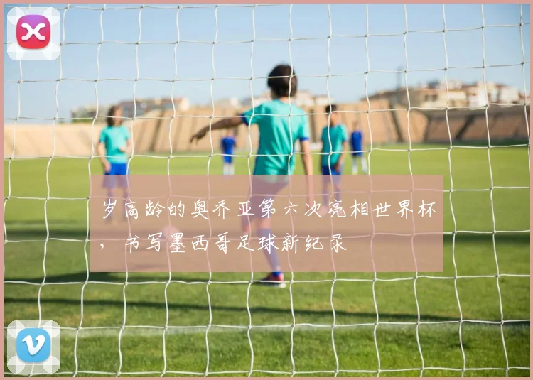 岁高龄的奥乔亚第六次亮相世界杯，书写墨西哥足球新纪录