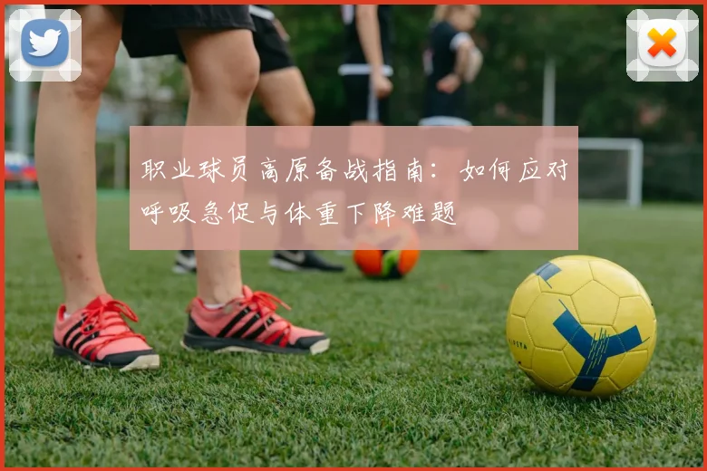 职业球员高原备战指南：如何应对呼吸急促与体重下降难题