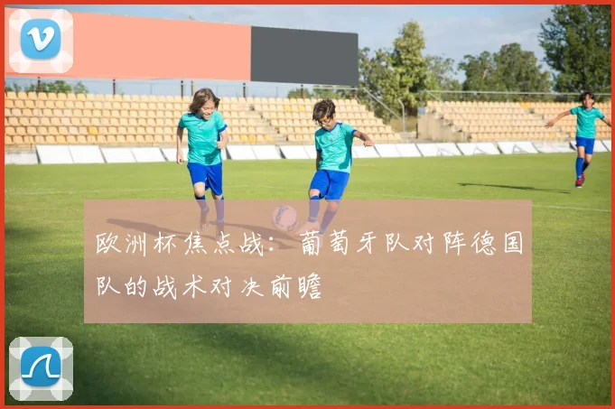 欧洲杯焦点战：葡萄牙队对阵德国队的战术对决前瞻