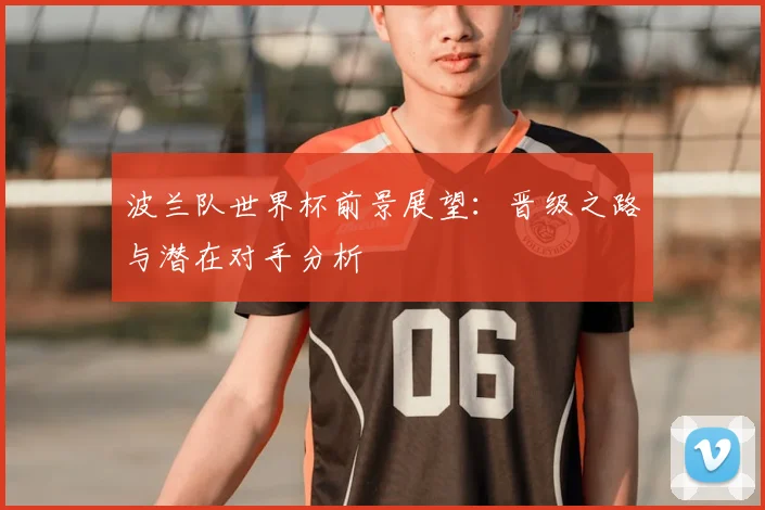 波兰队世界杯前景展望：晋级之路与潜在对手分析