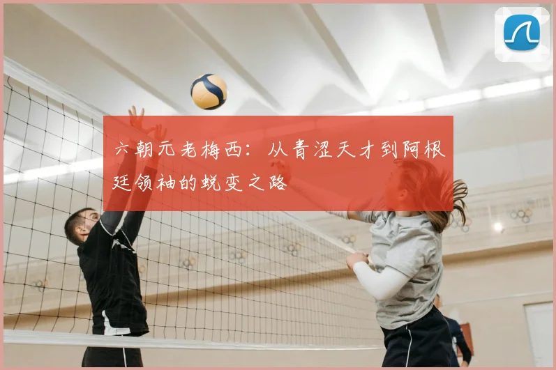 六朝元老梅西：从青涩天才到阿根廷领袖的蜕变之路